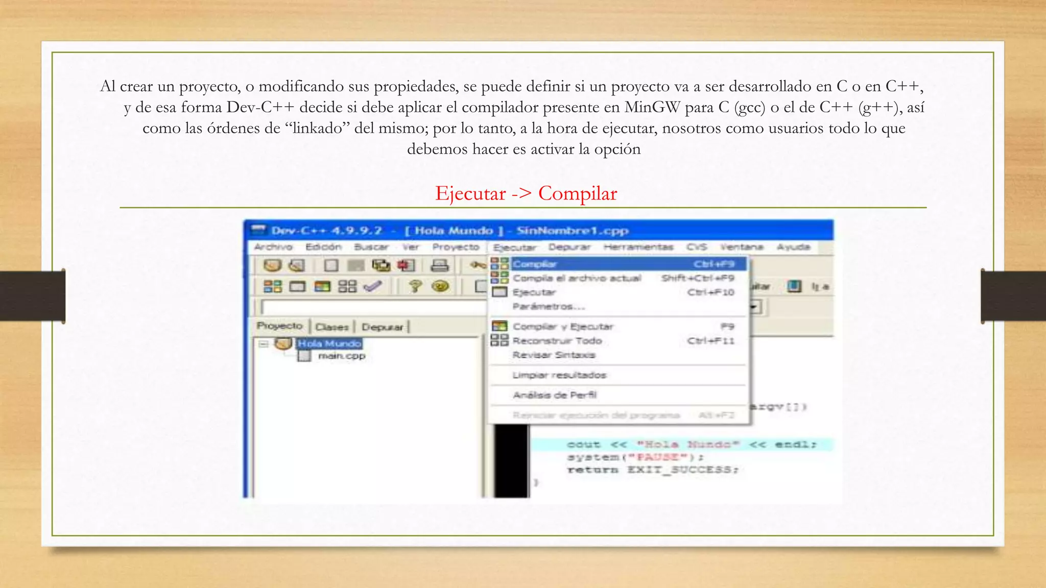 Al crear un proyecto, o modificando sus propiedades, se puede definir si un proyecto va a ser desarrollado en C o en C++,
y de esa forma Dev-C++ decide si debe aplicar el compilador presente en MinGW para C (gcc) o el de C++ (g++), así
como las órdenes de “linkado” del mismo; por lo tanto, a la hora de ejecutar, nosotros como usuarios todo lo que
debemos hacer es activar la opción
Ejecutar -> Compilar
 