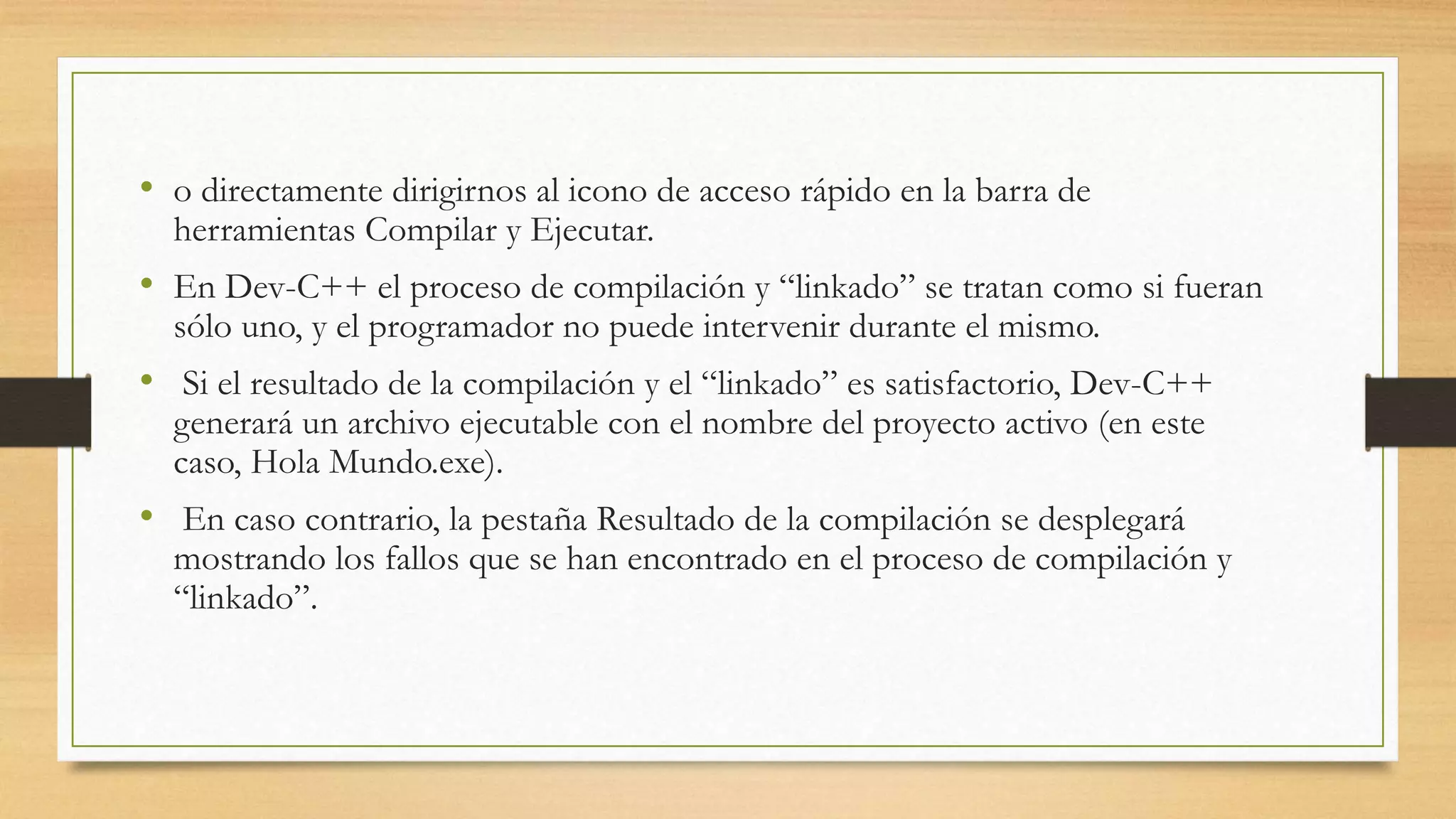 • o directamente dirigirnos al icono de acceso rápido en la barra de
herramientas Compilar y Ejecutar.
• En Dev-C++ el proceso de compilación y “linkado” se tratan como si fueran
sólo uno, y el programador no puede intervenir durante el mismo.
• Si el resultado de la compilación y el “linkado” es satisfactorio, Dev-C++
generará un archivo ejecutable con el nombre del proyecto activo (en este
caso, Hola Mundo.exe).
• En caso contrario, la pestaña Resultado de la compilación se desplegará
mostrando los fallos que se han encontrado en el proceso de compilación y
“linkado”.
 