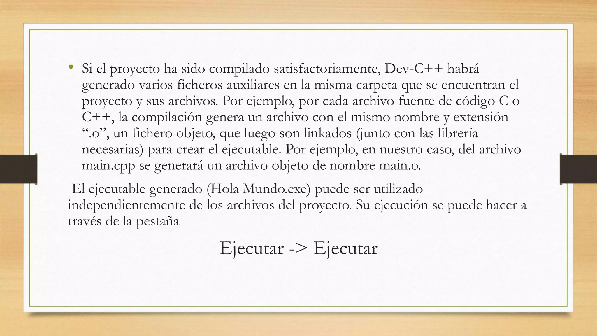 • Si el proyecto ha sido compilado satisfactoriamente, Dev-C++ habrá
generado varios ficheros auxiliares en la misma carpeta que se encuentran el
proyecto y sus archivos. Por ejemplo, por cada archivo fuente de código C o
C++, la compilación genera un archivo con el mismo nombre y extensión
“.o”, un fichero objeto, que luego son linkados (junto con las librería
necesarias) para crear el ejecutable. Por ejemplo, en nuestro caso, del archivo
main.cpp se generará un archivo objeto de nombre main.o.
El ejecutable generado (Hola Mundo.exe) puede ser utilizado
independientemente de los archivos del proyecto. Su ejecución se puede hacer a
través de la pestaña
Ejecutar -> Ejecutar
 