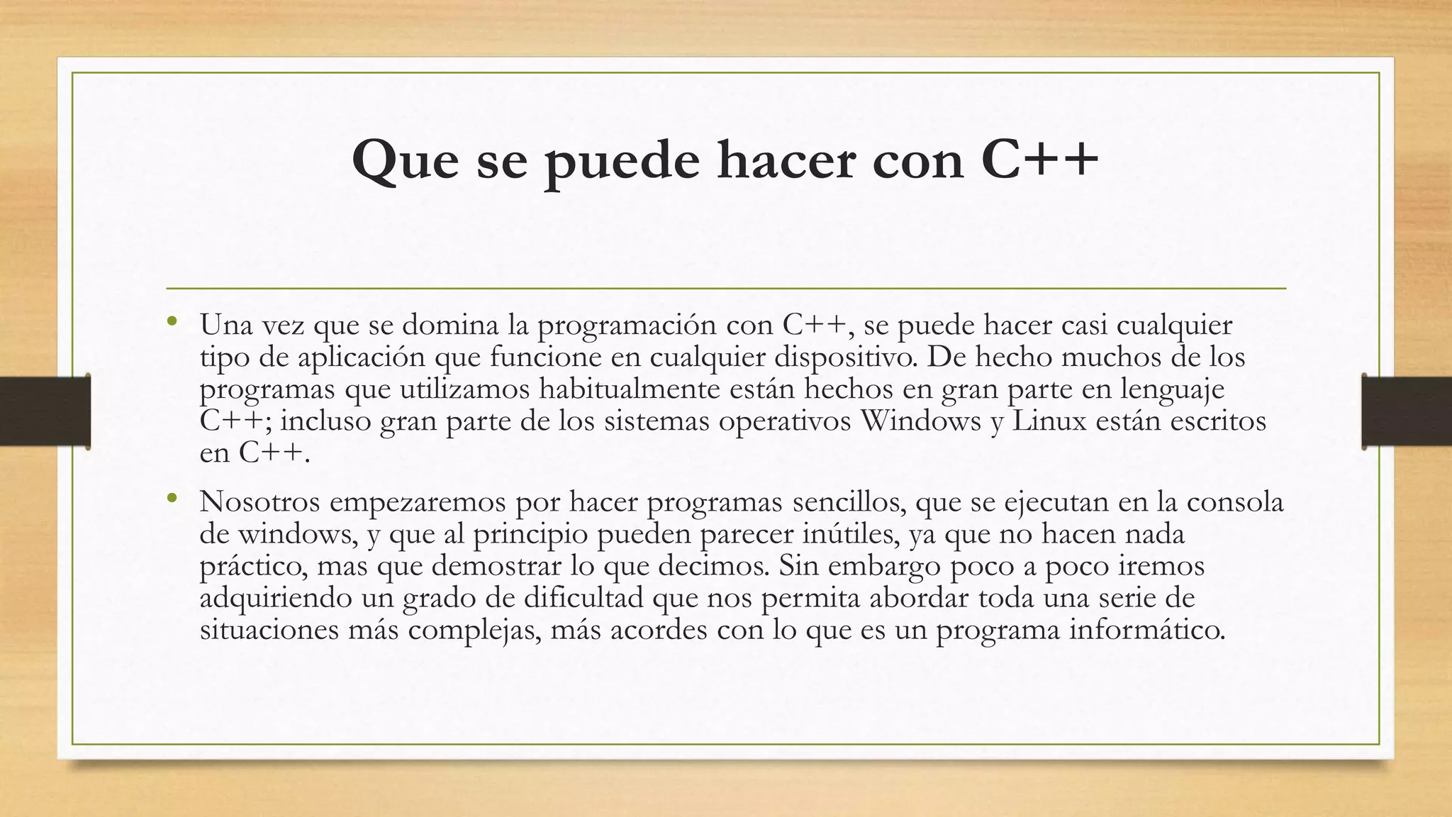 Que se puede hacer con C++
• Una vez que se domina la programación con C++, se puede hacer casi cualquier
tipo de aplicación que funcione en cualquier dispositivo. De hecho muchos de los
programas que utilizamos habitualmente están hechos en gran parte en lenguaje
C++; incluso gran parte de los sistemas operativos Windows y Linux están escritos
en C++.
• Nosotros empezaremos por hacer programas sencillos, que se ejecutan en la consola
de windows, y que al principio pueden parecer inútiles, ya que no hacen nada
práctico, mas que demostrar lo que decimos. Sin embargo poco a poco iremos
adquiriendo un grado de dificultad que nos permita abordar toda una serie de
situaciones más complejas, más acordes con lo que es un programa informático.
 