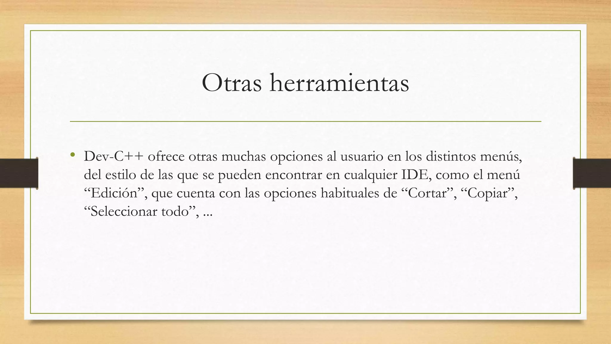 Otras herramientas
• Dev-C++ ofrece otras muchas opciones al usuario en los distintos menús,
del estilo de las que se pueden encontrar en cualquier IDE, como el menú
“Edición”, que cuenta con las opciones habituales de “Cortar”, “Copiar”,
“Seleccionar todo”, ...
 