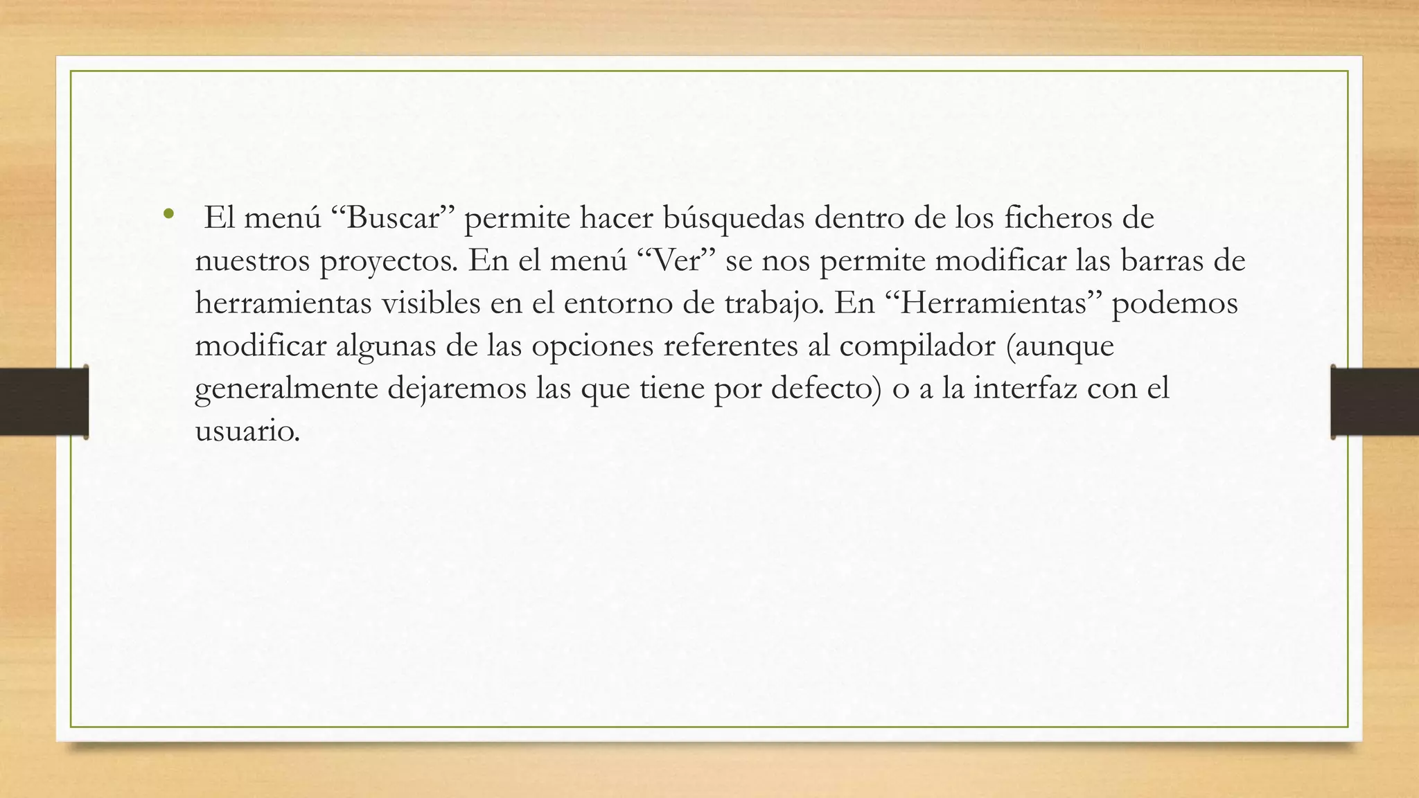 • El menú “Buscar” permite hacer búsquedas dentro de los ficheros de
nuestros proyectos. En el menú “Ver” se nos permite modificar las barras de
herramientas visibles en el entorno de trabajo. En “Herramientas” podemos
modificar algunas de las opciones referentes al compilador (aunque
generalmente dejaremos las que tiene por defecto) o a la interfaz con el
usuario.
 