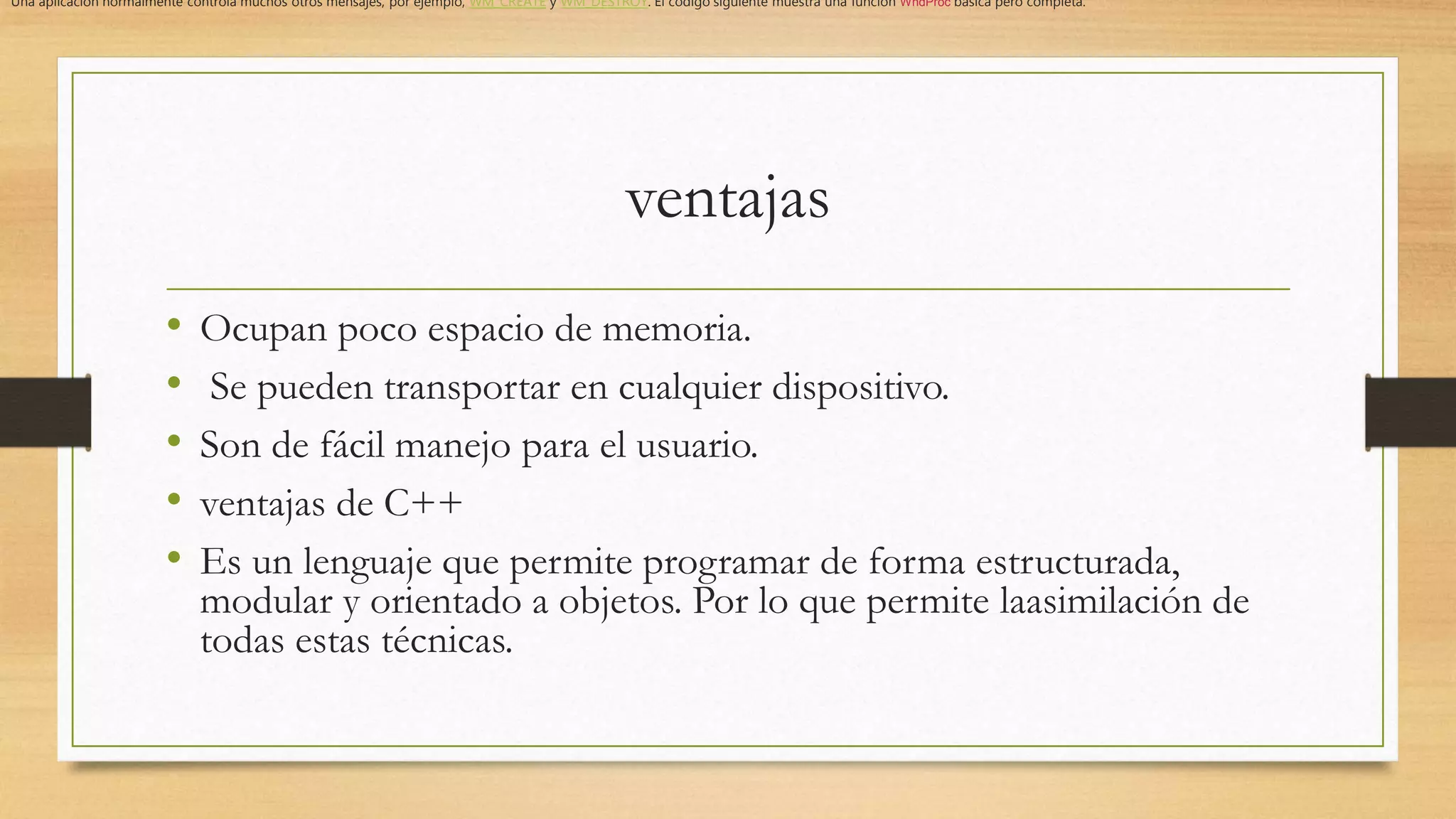 ventajas
• Ocupan poco espacio de memoria.
• Se pueden transportar en cualquier dispositivo.
• Son de fácil manejo para el usuario.
• ventajas de C++
• Es un lenguaje que permite programar de forma estructurada,
modular y orientado a objetos. Por lo que permite laasimilación de
todas estas técnicas.
Una aplicación normalmente controla muchos otros mensajes, por ejemplo, WM_CREATE y WM_DESTROY. El código siguiente muestra una función WndProc básica pero completa.
 