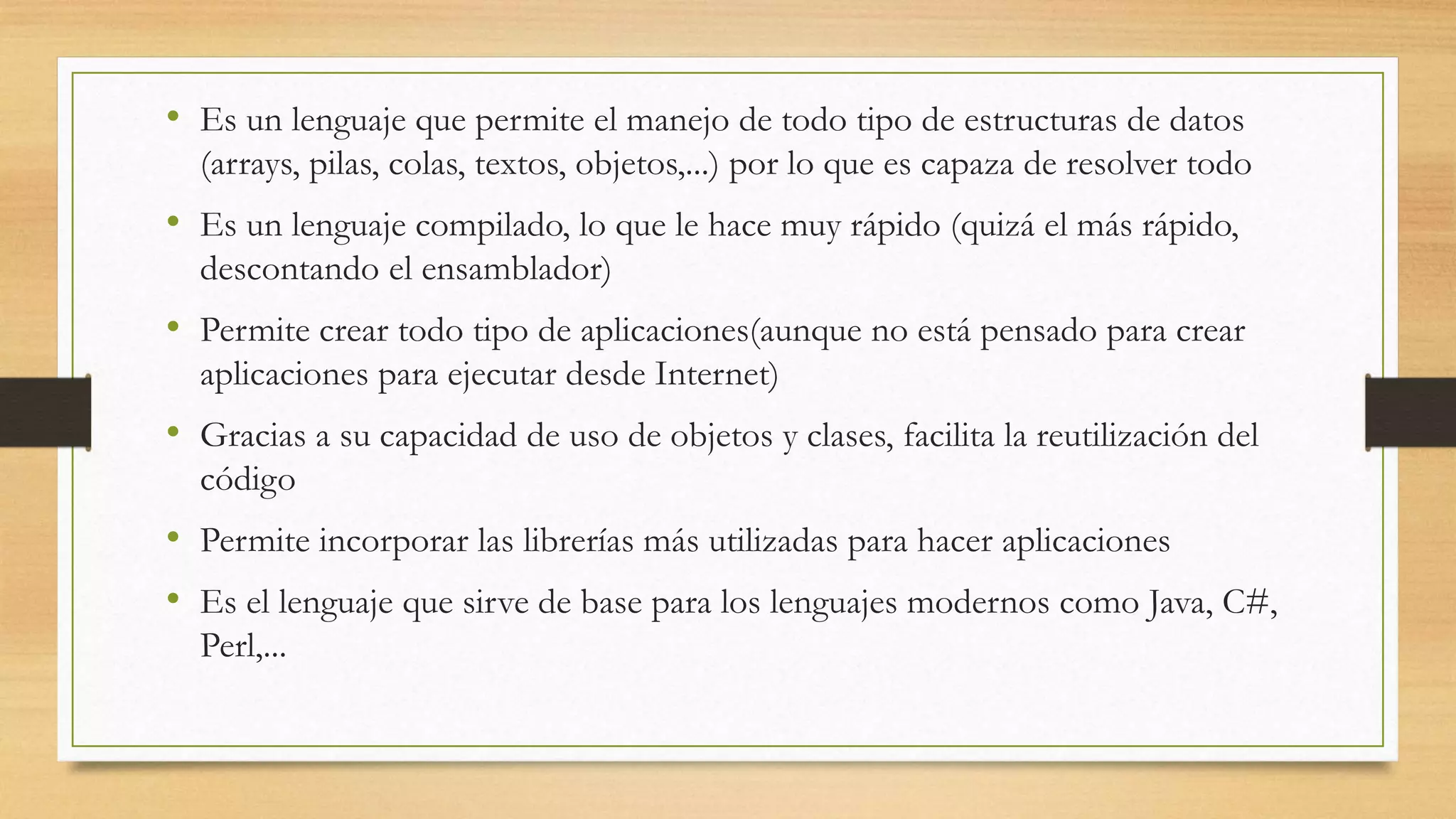 • Es un lenguaje que permite el manejo de todo tipo de estructuras de datos
(arrays, pilas, colas, textos, objetos,...) por lo que es capaza de resolver todo
• Es un lenguaje compilado, lo que le hace muy rápido (quizá el más rápido,
descontando el ensamblador)
• Permite crear todo tipo de aplicaciones(aunque no está pensado para crear
aplicaciones para ejecutar desde Internet)
• Gracias a su capacidad de uso de objetos y clases, facilita la reutilización del
código
• Permite incorporar las librerías más utilizadas para hacer aplicaciones
• Es el lenguaje que sirve de base para los lenguajes modernos como Java, C#,
Perl,...
 