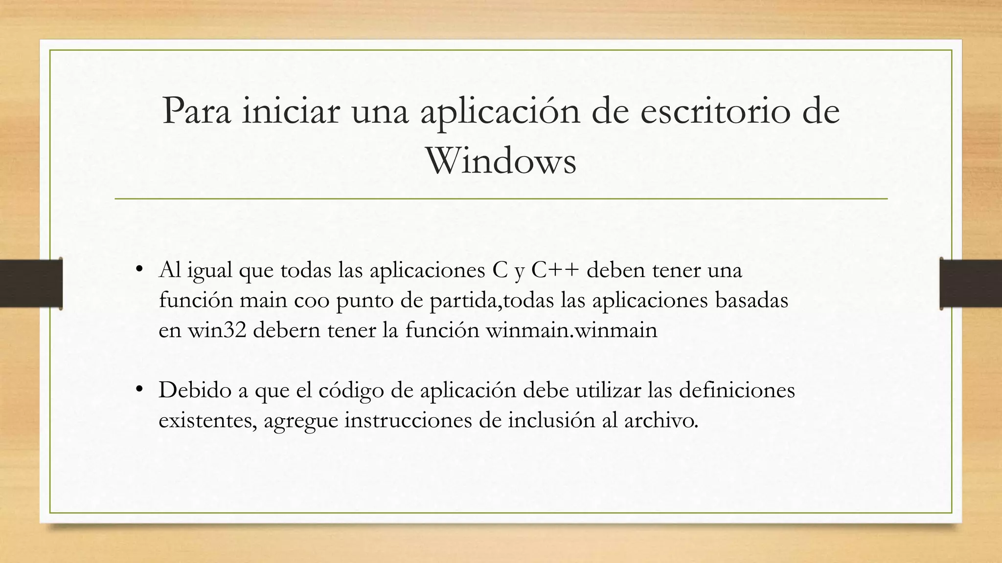 Para iniciar una aplicación de escritorio de
Windows
• Al igual que todas las aplicaciones C y C++ deben tener una
función main coo punto de partida,todas las aplicaciones basadas
en win32 debern tener la función winmain.winmain
• Debido a que el código de aplicación debe utilizar las definiciones
existentes, agregue instrucciones de inclusión al archivo.
 