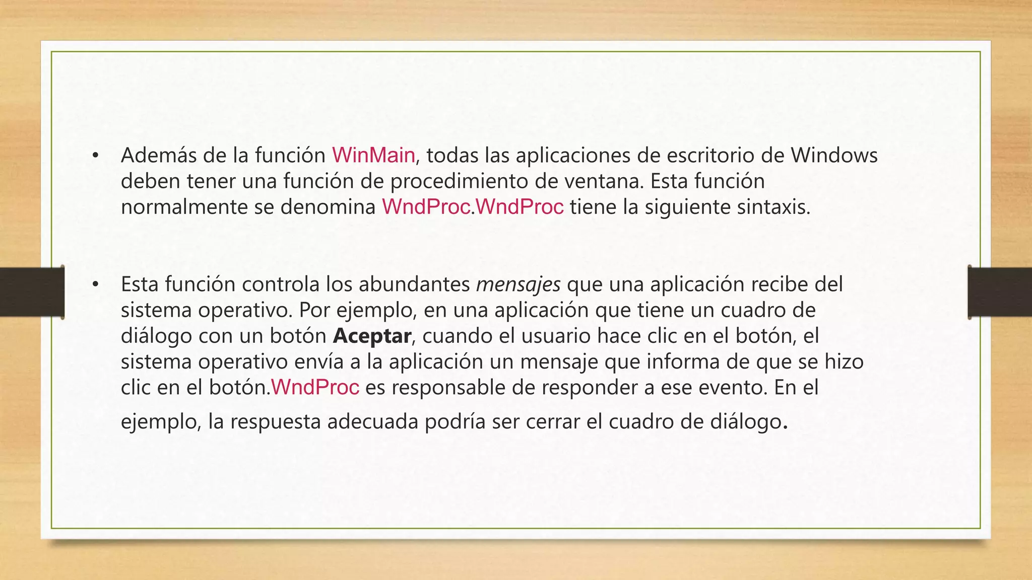 • Además de la función WinMain, todas las aplicaciones de escritorio de Windows
deben tener una función de procedimiento de ventana. Esta función
normalmente se denomina WndProc.WndProc tiene la siguiente sintaxis.
• Esta función controla los abundantes mensajes que una aplicación recibe del
sistema operativo. Por ejemplo, en una aplicación que tiene un cuadro de
diálogo con un botón Aceptar, cuando el usuario hace clic en el botón, el
sistema operativo envía a la aplicación un mensaje que informa de que se hizo
clic en el botón.WndProc es responsable de responder a ese evento. En el
ejemplo, la respuesta adecuada podría ser cerrar el cuadro de diálogo.
 