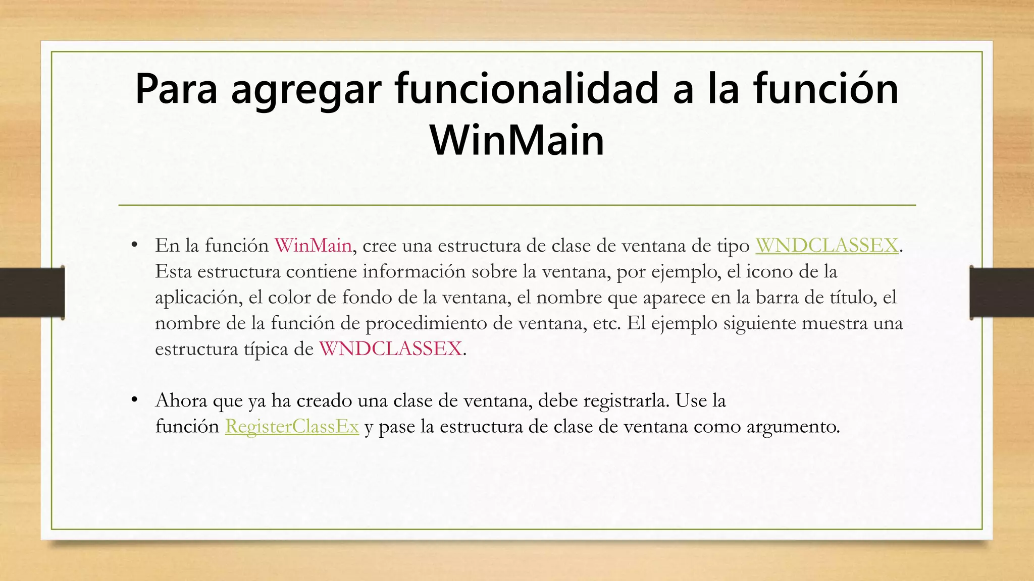 Para agregar funcionalidad a la función
WinMain
• En la función WinMain, cree una estructura de clase de ventana de tipo WNDCLASSEX.
Esta estructura contiene información sobre la ventana, por ejemplo, el icono de la
aplicación, el color de fondo de la ventana, el nombre que aparece en la barra de título, el
nombre de la función de procedimiento de ventana, etc. El ejemplo siguiente muestra una
estructura típica de WNDCLASSEX.
• Ahora que ya ha creado una clase de ventana, debe registrarla. Use la
función RegisterClassEx y pase la estructura de clase de ventana como argumento.
 