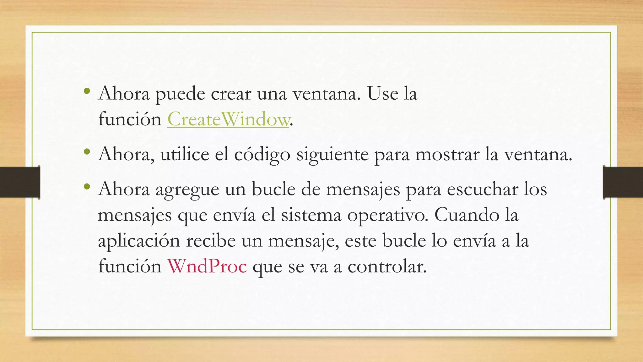 • Ahora puede crear una ventana. Use la
función CreateWindow.
• Ahora, utilice el código siguiente para mostrar la ventana.
• Ahora agregue un bucle de mensajes para escuchar los
mensajes que envía el sistema operativo. Cuando la
aplicación recibe un mensaje, este bucle lo envía a la
función WndProc que se va a controlar.
 