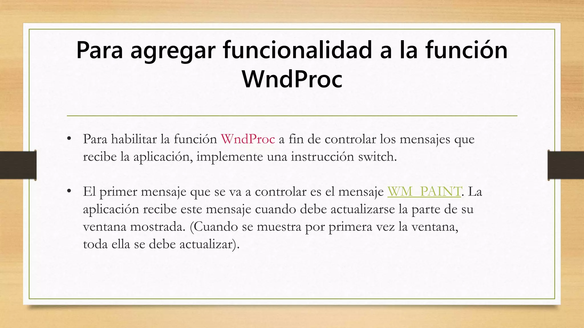 Para agregar funcionalidad a la función
WndProc
• Para habilitar la función WndProc a fin de controlar los mensajes que
recibe la aplicación, implemente una instrucción switch.
• El primer mensaje que se va a controlar es el mensaje WM_PAINT. La
aplicación recibe este mensaje cuando debe actualizarse la parte de su
ventana mostrada. (Cuando se muestra por primera vez la ventana,
toda ella se debe actualizar).
 