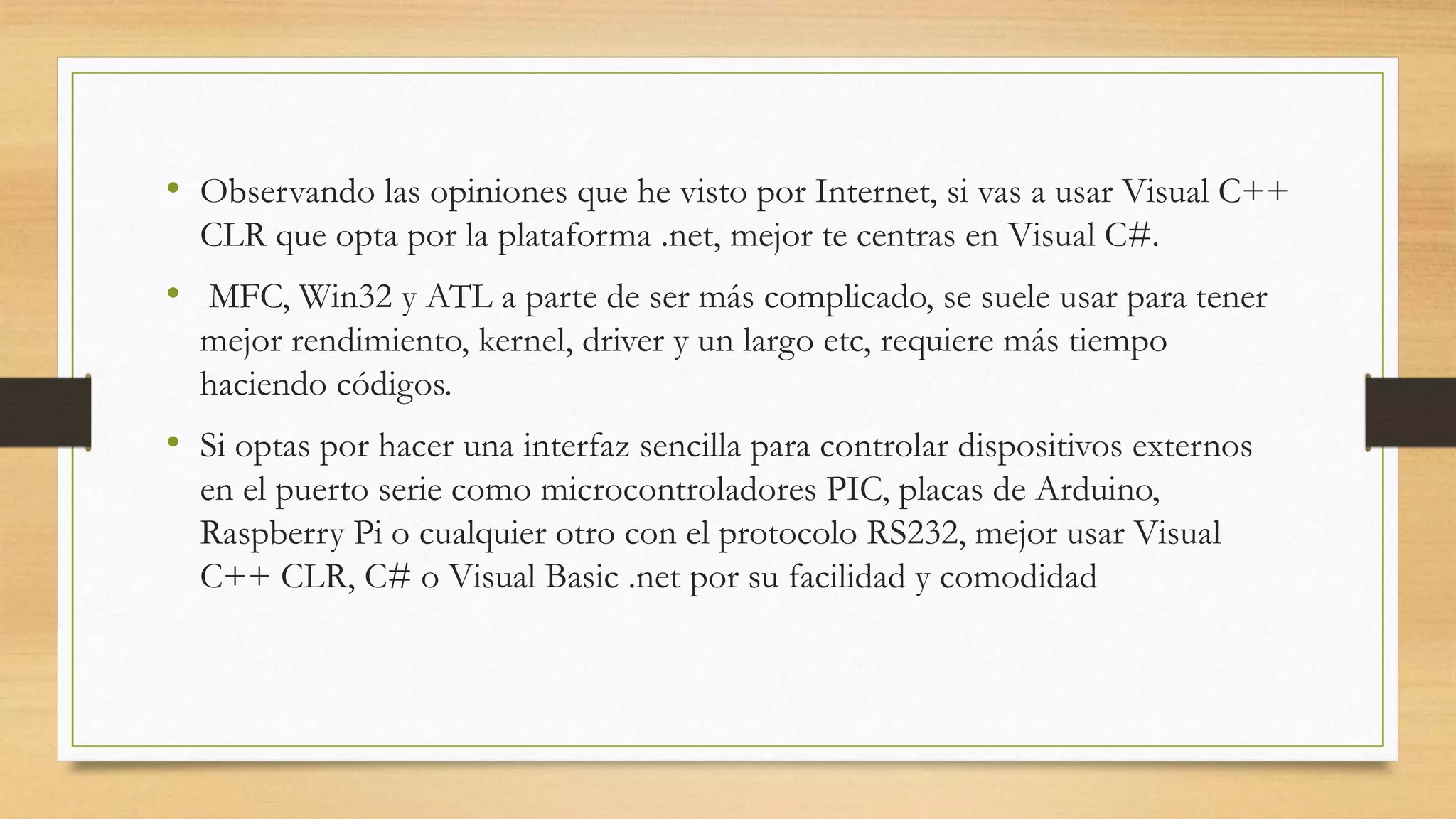 • Observando las opiniones que he visto por Internet, si vas a usar Visual C++
CLR que opta por la plataforma .net, mejor te centras en Visual C#.
• MFC, Win32 y ATL a parte de ser más complicado, se suele usar para tener
mejor rendimiento, kernel, driver y un largo etc, requiere más tiempo
haciendo códigos.
• Si optas por hacer una interfaz sencilla para controlar dispositivos externos
en el puerto serie como microcontroladores PIC, placas de Arduino,
Raspberry Pi o cualquier otro con el protocolo RS232, mejor usar Visual
C++ CLR, C# o Visual Basic .net por su facilidad y comodidad
 