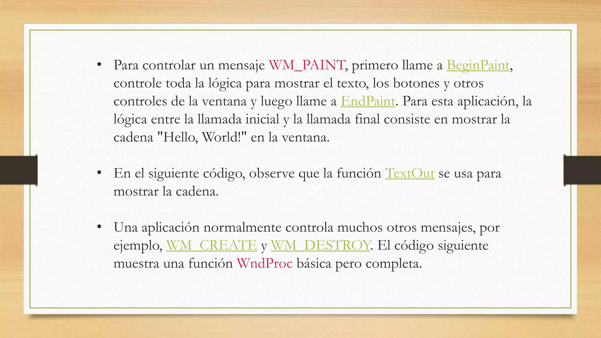 • Para controlar un mensaje WM_PAINT, primero llame a BeginPaint,
controle toda la lógica para mostrar el texto, los botones y otros
controles de la ventana y luego llame a EndPaint. Para esta aplicación, la
lógica entre la llamada inicial y la llamada final consiste en mostrar la
cadena "Hello, World!" en la ventana.
• En el siguiente código, observe que la función TextOut se usa para
mostrar la cadena.
• Una aplicación normalmente controla muchos otros mensajes, por
ejemplo, WM_CREATE y WM_DESTROY. El código siguiente
muestra una función WndProc básica pero completa.
 
