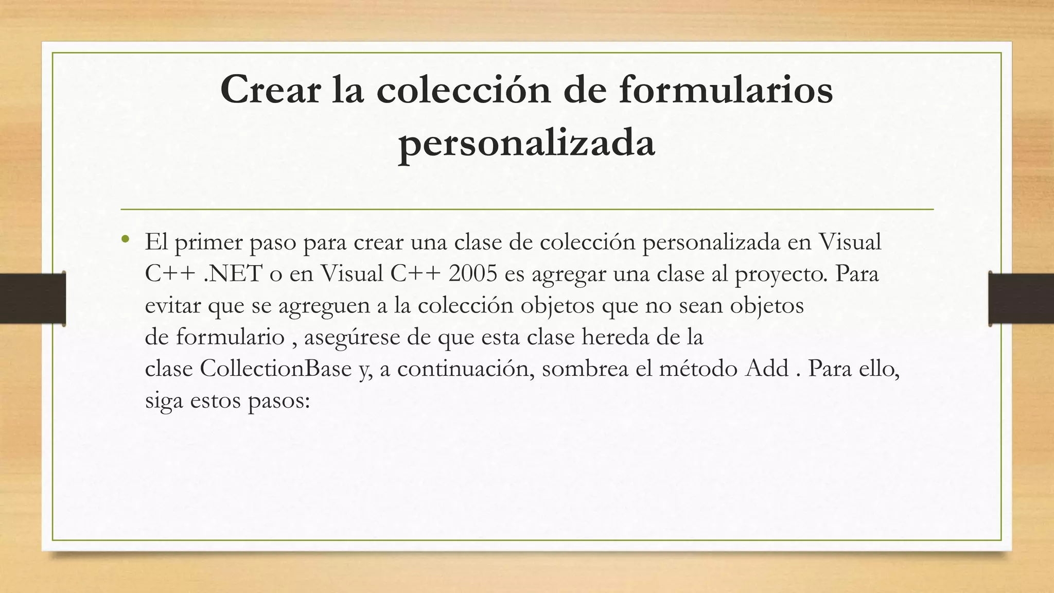 Crear la colección de formularios
personalizada
• El primer paso para crear una clase de colección personalizada en Visual
C++ .NET o en Visual C++ 2005 es agregar una clase al proyecto. Para
evitar que se agreguen a la colección objetos que no sean objetos
de formulario , asegúrese de que esta clase hereda de la
clase CollectionBase y, a continuación, sombrea el método Add . Para ello,
siga estos pasos:
 