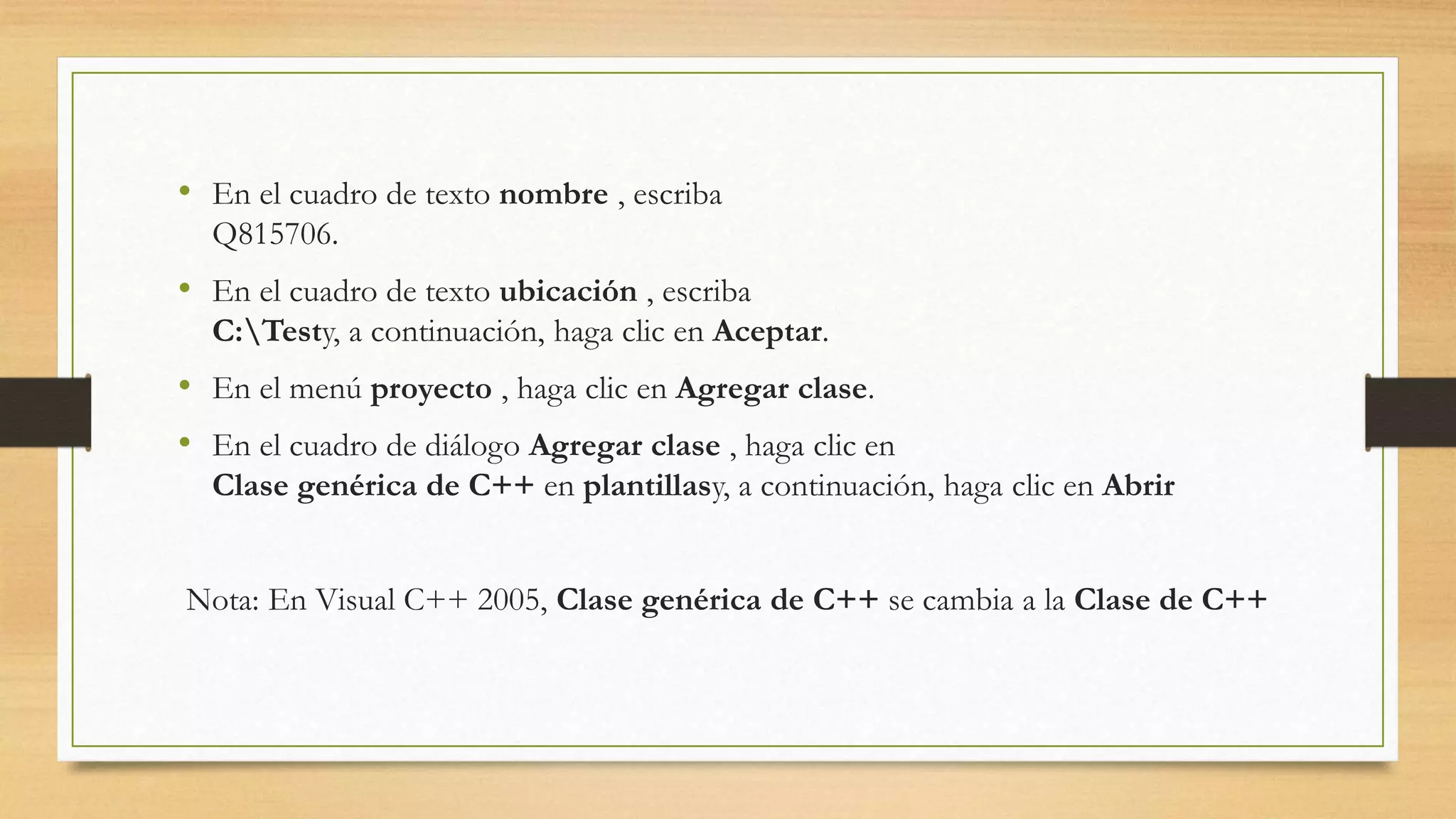 • En el cuadro de texto nombre , escriba
Q815706.
• En el cuadro de texto ubicación , escriba
C:Testy, a continuación, haga clic en Aceptar.
• En el menú proyecto , haga clic en Agregar clase.
• En el cuadro de diálogo Agregar clase , haga clic en
Clase genérica de C++ en plantillasy, a continuación, haga clic en Abrir
Nota: En Visual C++ 2005, Clase genérica de C++ se cambia a la Clase de C++
 