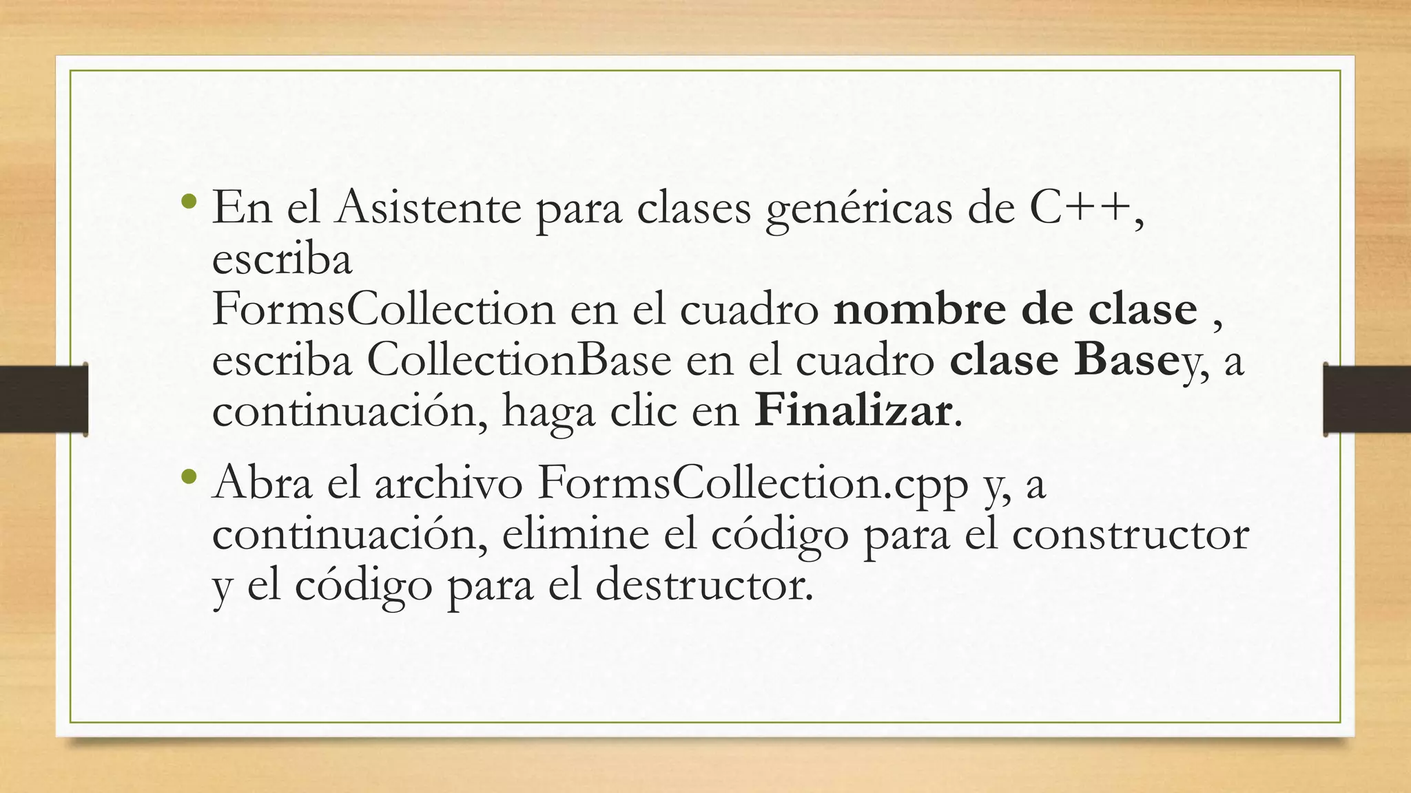 • En el Asistente para clases genéricas de C++,
escriba
FormsCollection en el cuadro nombre de clase ,
escriba CollectionBase en el cuadro clase Basey, a
continuación, haga clic en Finalizar.
• Abra el archivo FormsCollection.cpp y, a
continuación, elimine el código para el constructor
y el código para el destructor.
 