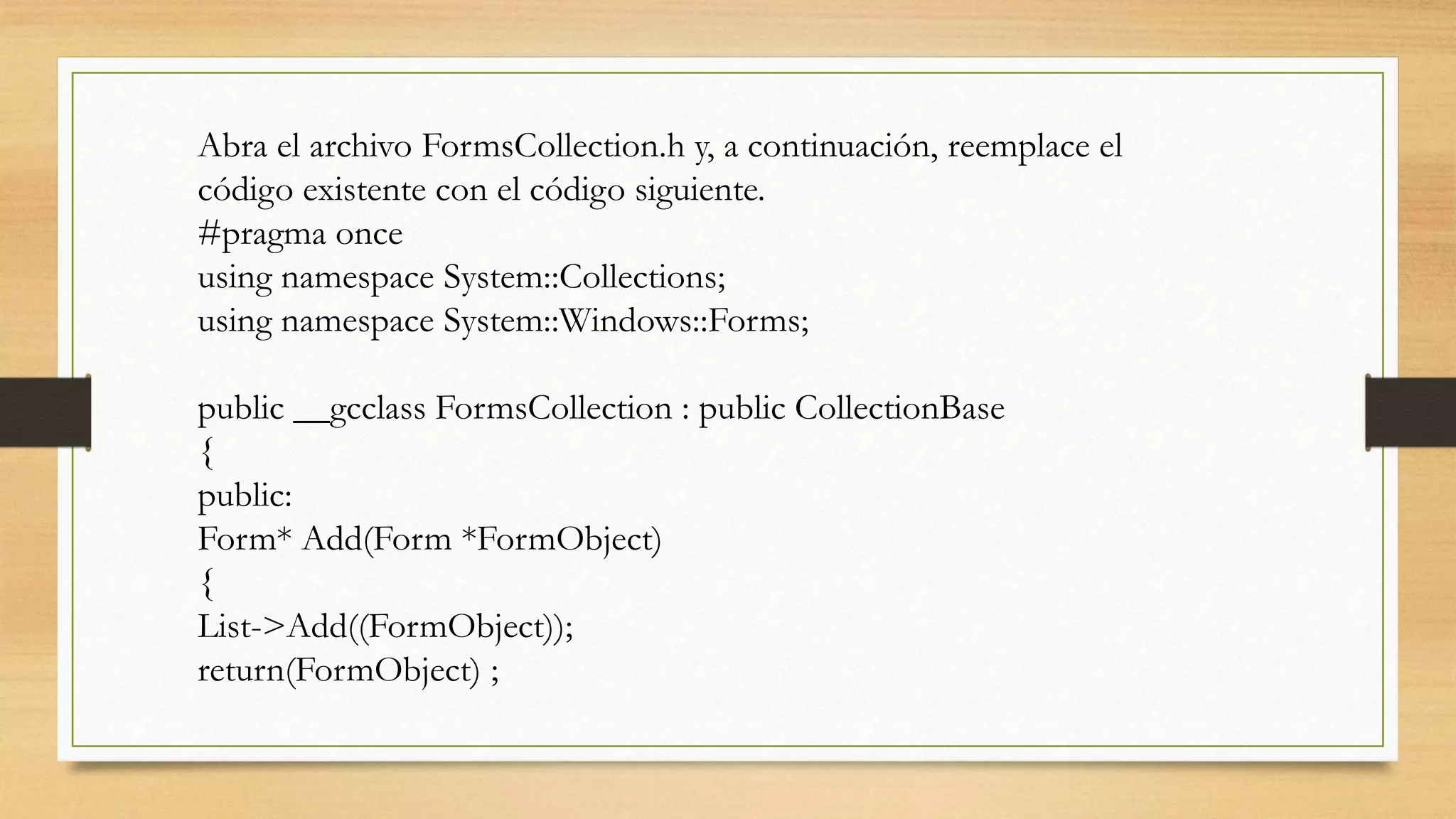 Abra el archivo FormsCollection.h y, a continuación, reemplace el
código existente con el código siguiente.
#pragma once
using namespace System::Collections;
using namespace System::Windows::Forms;
public __gcclass FormsCollection : public CollectionBase
{
public:
Form* Add(Form *FormObject)
{
List->Add((FormObject));
return(FormObject) ;
 