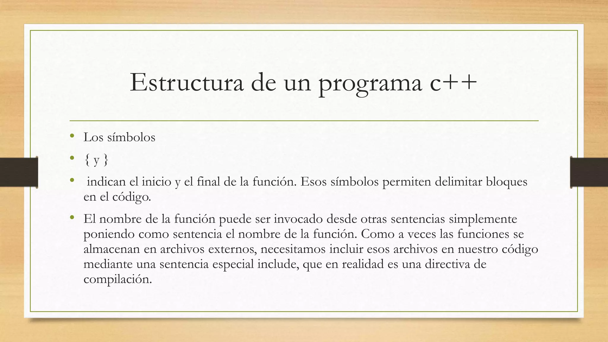 Estructura de un programa c++
• Los símbolos
• { y }
• indican el inicio y el final de la función. Esos símbolos permiten delimitar bloques
en el código.
• El nombre de la función puede ser invocado desde otras sentencias simplemente
poniendo como sentencia el nombre de la función. Como a veces las funciones se
almacenan en archivos externos, necesitamos incluir esos archivos en nuestro código
mediante una sentencia especial include, que en realidad es una directiva de
compilación.
 