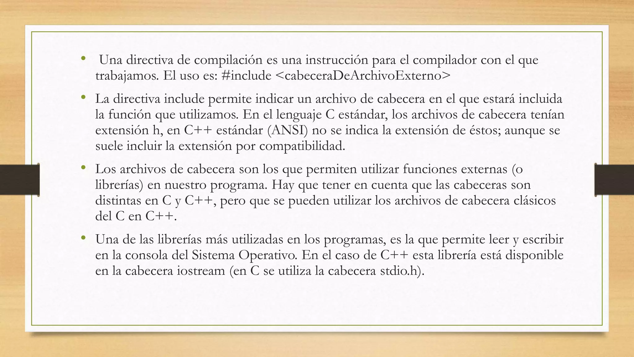 • Una directiva de compilación es una instrucción para el compilador con el que
trabajamos. El uso es: #include <cabeceraDeArchivoExterno>
• La directiva include permite indicar un archivo de cabecera en el que estará incluida
la función que utilizamos. En el lenguaje C estándar, los archivos de cabecera tenían
extensión h, en C++ estándar (ANSI) no se indica la extensión de éstos; aunque se
suele incluir la extensión por compatibilidad.
• Los archivos de cabecera son los que permiten utilizar funciones externas (o
librerías) en nuestro programa. Hay que tener en cuenta que las cabeceras son
distintas en C y C++, pero que se pueden utilizar los archivos de cabecera clásicos
del C en C++.
• Una de las librerías más utilizadas en los programas, es la que permite leer y escribir
en la consola del Sistema Operativo. En el caso de C++ esta librería está disponible
en la cabecera iostream (en C se utiliza la cabecera stdio.h).
 