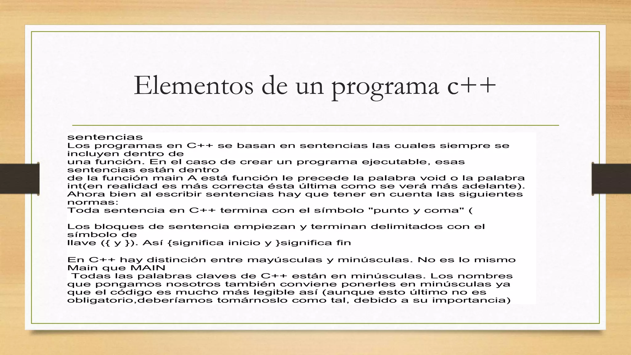 Elementos de un programa c++
sentencias
Los programas en C++ se basan en sentencias las cuales siempre se
incluyen dentro de
una función. En el caso de crear un programa ejecutable, esas
sentencias están dentro
de la función main A está función le precede la palabra void o la palabra
int(en realidad es más correcta ésta última como se verá más adelante).
Ahora bien al escribir sentencias hay que tener en cuenta las siguientes
normas:
Toda sentencia en C++ termina con el símbolo "punto y coma" (
Los bloques de sentencia empiezan y terminan delimitados con el
símbolo de
llave ({ y }). Así {significa inicio y }significa fin
En C++ hay distinción entre mayúsculas y minúsculas. No es lo mismo
Main que MAIN
Todas las palabras claves de C++ están en minúsculas. Los nombres
que pongamos nosotros también conviene ponerles en minúsculas ya
que el código es mucho más legible así (aunque esto último no es
obligatorio,deberíamos tomárnoslo como tal, debido a su importancia)
 