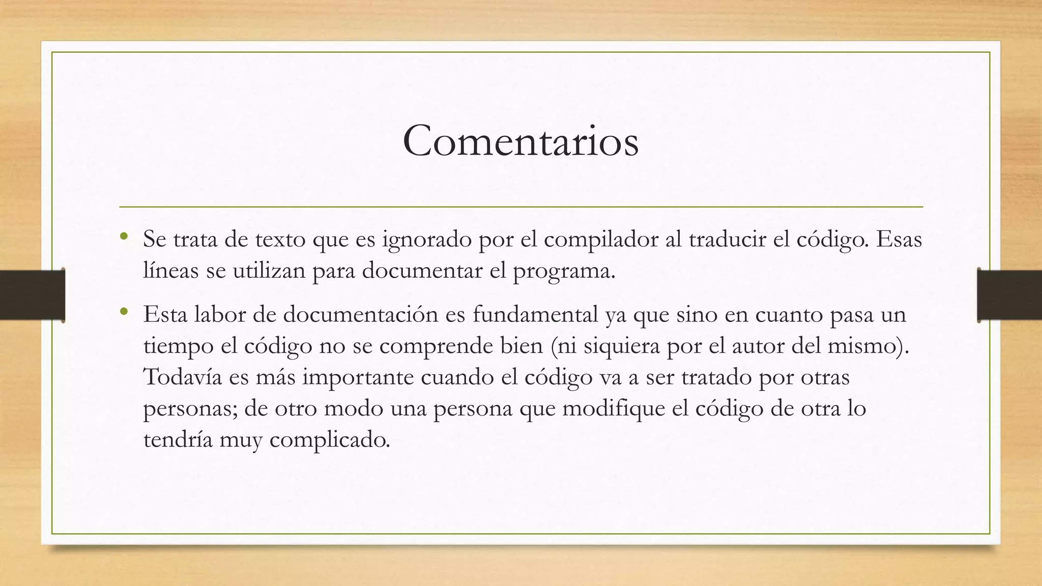Comentarios
• Se trata de texto que es ignorado por el compilador al traducir el código. Esas
líneas se utilizan para documentar el programa.
• Esta labor de documentación es fundamental ya que sino en cuanto pasa un
tiempo el código no se comprende bien (ni siquiera por el autor del mismo).
Todavía es más importante cuando el código va a ser tratado por otras
personas; de otro modo una persona que modifique el código de otra lo
tendría muy complicado.
 