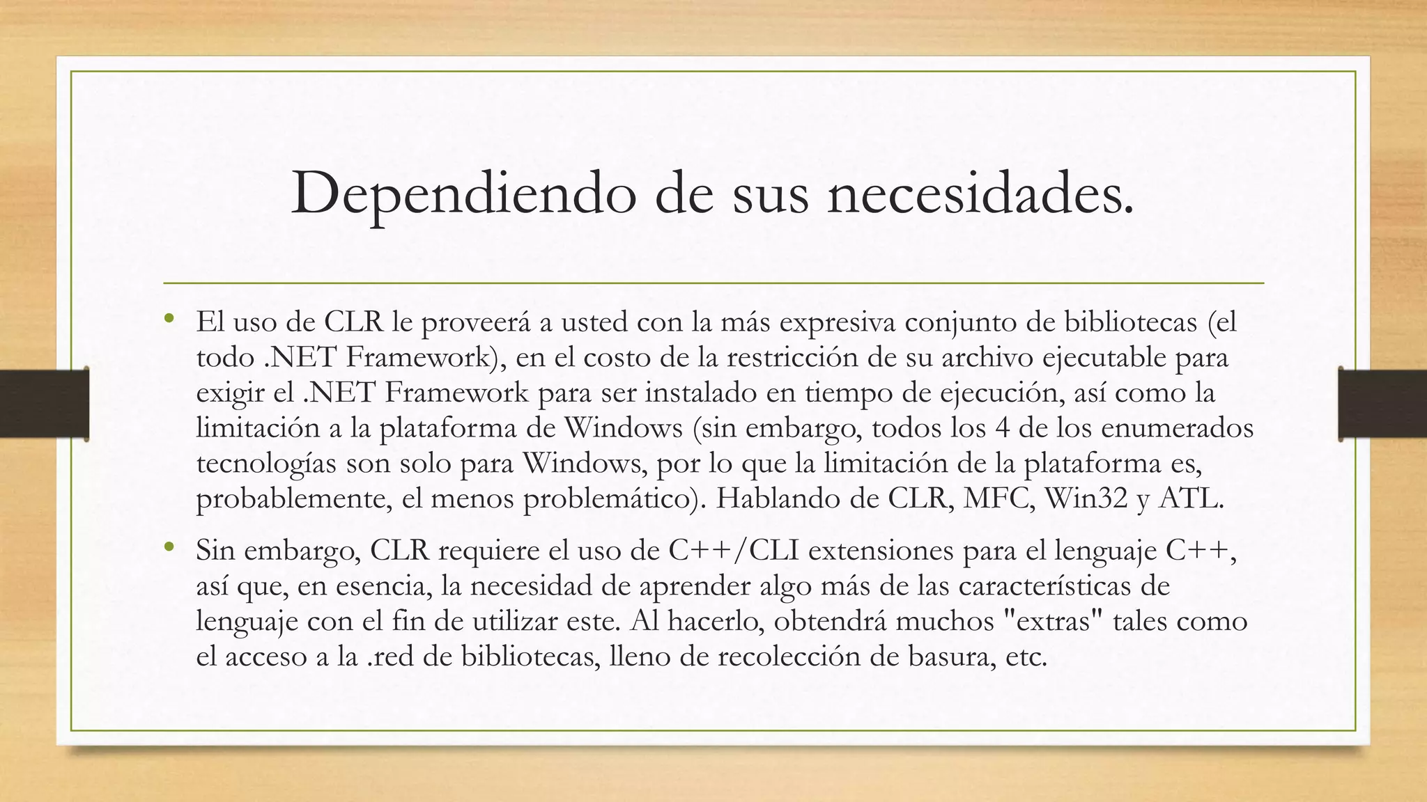 Dependiendo de sus necesidades.
• El uso de CLR le proveerá a usted con la más expresiva conjunto de bibliotecas (el
todo .NET Framework), en el costo de la restricción de su archivo ejecutable para
exigir el .NET Framework para ser instalado en tiempo de ejecución, así como la
limitación a la plataforma de Windows (sin embargo, todos los 4 de los enumerados
tecnologías son solo para Windows, por lo que la limitación de la plataforma es,
probablemente, el menos problemático). Hablando de CLR, MFC, Win32 y ATL.
• Sin embargo, CLR requiere el uso de C++/CLI extensiones para el lenguaje C++,
así que, en esencia, la necesidad de aprender algo más de las características de
lenguaje con el fin de utilizar este. Al hacerlo, obtendrá muchos "extras" tales como
el acceso a la .red de bibliotecas, lleno de recolección de basura, etc.
 