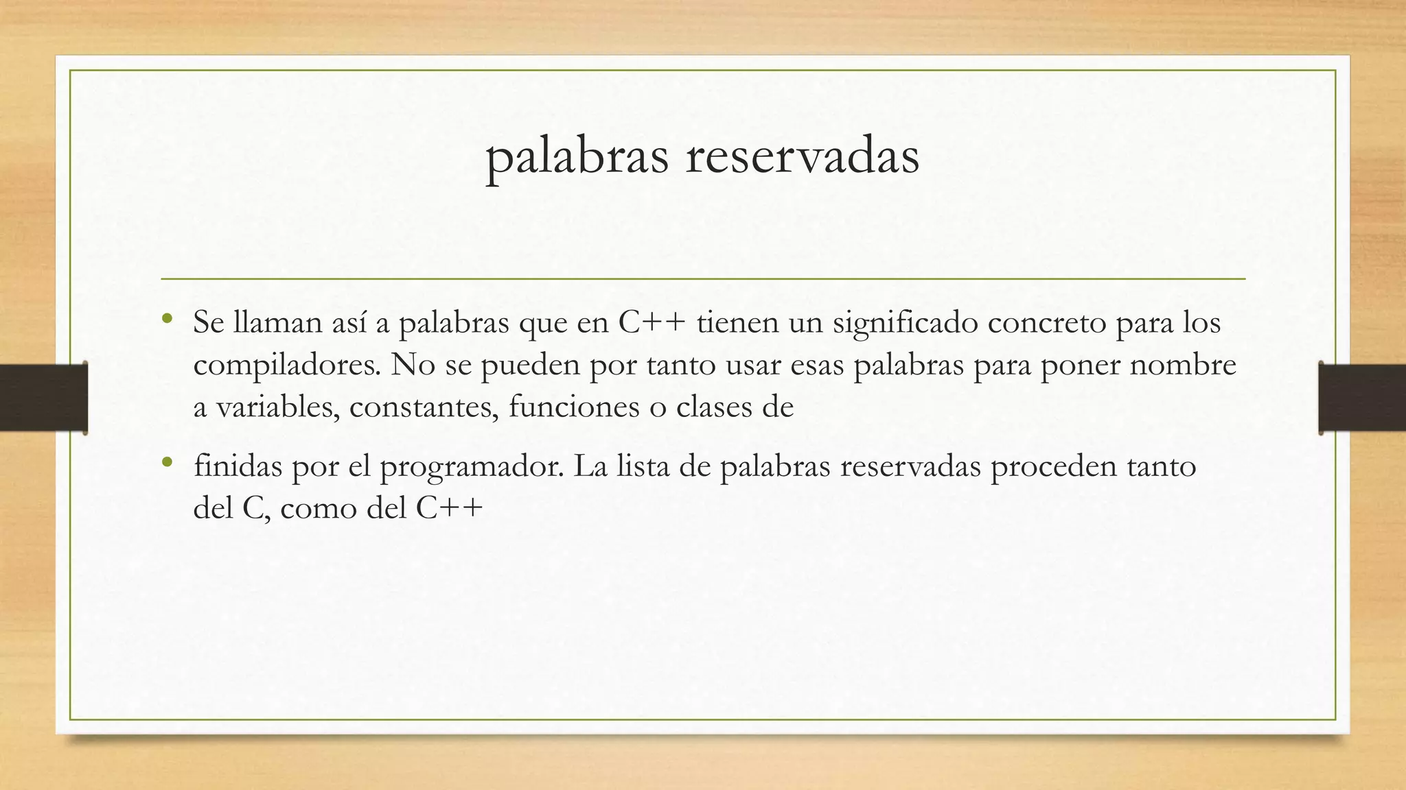 palabras reservadas
• Se llaman así a palabras que en C++ tienen un significado concreto para los
compiladores. No se pueden por tanto usar esas palabras para poner nombre
a variables, constantes, funciones o clases de
• finidas por el programador. La lista de palabras reservadas proceden tanto
del C, como del C++
 