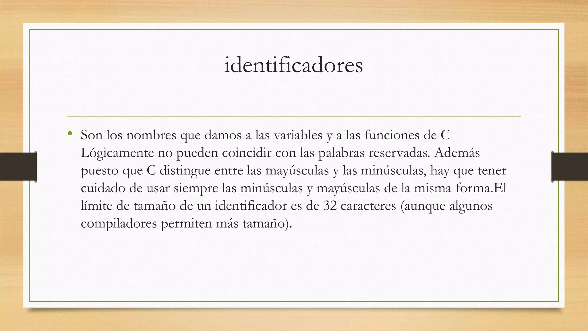 identificadores
• Son los nombres que damos a las variables y a las funciones de C
Lógicamente no pueden coincidir con las palabras reservadas. Además
puesto que C distingue entre las mayúsculas y las minúsculas, hay que tener
cuidado de usar siempre las minúsculas y mayúsculas de la misma forma.El
límite de tamaño de un identificador es de 32 caracteres (aunque algunos
compiladores permiten más tamaño).
 