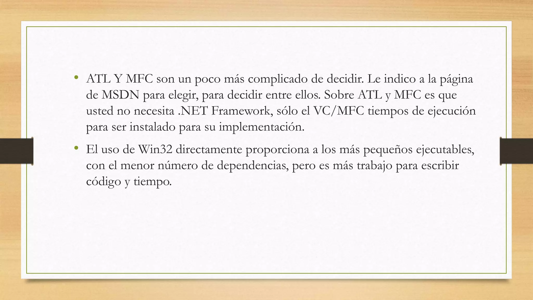 • ATL Y MFC son un poco más complicado de decidir. Le indico a la página
de MSDN para elegir, para decidir entre ellos. Sobre ATL y MFC es que
usted no necesita .NET Framework, sólo el VC/MFC tiempos de ejecución
para ser instalado para su implementación.
• El uso de Win32 directamente proporciona a los más pequeños ejecutables,
con el menor número de dependencias, pero es más trabajo para escribir
código y tiempo.
 