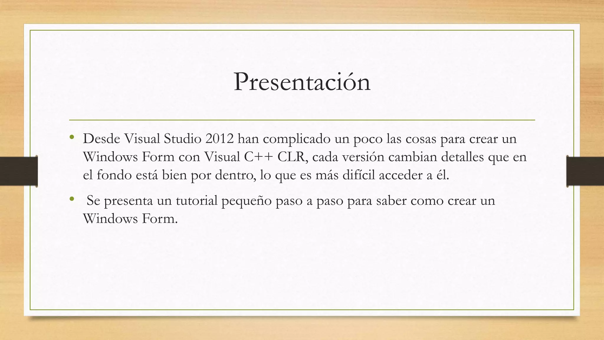 Presentación
• Desde Visual Studio 2012 han complicado un poco las cosas para crear un
Windows Form con Visual C++ CLR, cada versión cambian detalles que en
el fondo está bien por dentro, lo que es más difícil acceder a él.
• Se presenta un tutorial pequeño paso a paso para saber como crear un
Windows Form.
 