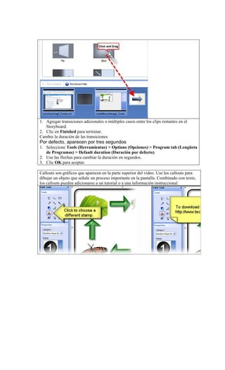 1. Agregar transiciones adicionales o múltiples casos entre los clips restantes en el
   Storyboard.
2. Clic en Finished para terminar.
Cambie la duración de las transiciones
Por defecto, aparecen por tres segundos
1. Seleccione Tools (Herramientas) > Options (Opciones) > Program tab (Lengüeta
   de Programas) > Default duration (Duración por defecto).
2. Use las flechas para cambiar la duración en segundos.
3. Clic OK para aceptar.

Callouts son gráficos que aparecen en la parte superior del video. Use los callouts para
dibujar un objeto que señale un proceso importante en la pantalla. Combinado con texto,
los callouts pueden adicionarse a un tutorial o a una información instruccional.
 