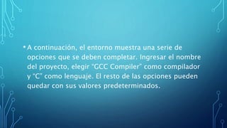 • A continuación, el entorno muestra una serie de
opciones que se deben completar. Ingresar el nombre
del proyecto, elegir “GCC Compiler” como compilador
y “C” como lenguaje. El resto de las opciones pueden
quedar con sus valores predeterminados.
 