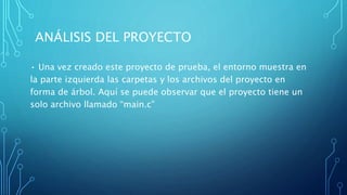 ANÁLISIS DEL PROYECTO
• Una vez creado este proyecto de prueba, el entorno muestra en
la parte izquierda las carpetas y los archivos del proyecto en
forma de árbol. Aquí se puede observar que el proyecto tiene un
solo archivo llamado “main.c”
 