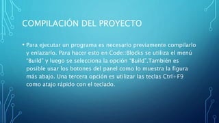COMPILACIÓN DEL PROYECTO
• Para ejecutar un programa es necesario previamente compilarlo
y enlazarlo. Para hacer esto en Code::Blocks se utiliza el menú
“Build” y luego se selecciona la opción “Build”.También es
posible usar los botones del panel como lo muestra la figura
más abajo. Una tercera opción es utilizar las teclas Ctrl+F9
como atajo rápido con el teclado.
 