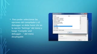 • Para poder seleccionar las
opciones del compilador y el
debugger se debe hacer clic en
la opción “Settings” del menú y
luego “Compiler and
debugger…” del menú
desplegable
 