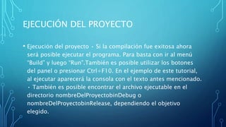 EJECUCIÓN DEL PROYECTO
• Ejecución del proyecto • Si la compilación fue exitosa ahora
será posible ejecutar el programa. Para basta con ir al menú
“Build” y luego “Run”.También es posible utilizar los botones
del panel o presionar Ctrl+F10. En el ejemplo de este tutorial,
al ejecutar aparecerá la consola con el texto antes mencionado.
• También es posible encontrar el archivo ejecutable en el
directorio nombreDelProyectobinDebug o
nombreDelProyectobinRelease, dependiendo el objetivo
elegido.
 