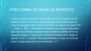 OTRA FORMA DE CREAR UN PROYECTO
• Como opción al punto 4, es posible crear un proyecto vacío
(Empty Project, ver 4.b), y luego agregar los archivos que se
crean al proyecto. Para crear un archivo se ingresa al menú File
-> New -> File…. El entorno mostrará una imagen indicando
qué tipo de archivo se quiere crear, como se puede ver en la
siguiente figura • Para crear un archivo fuente de C elegir la
opción “C/C++ source”. Otra posibilidad es crear un archivo
vacío y luego guardarlo con extensión “.c”.
 