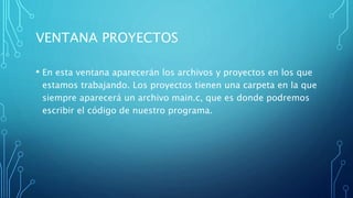 VENTANA PROYECTOS
• En esta ventana aparecerán los archivos y proyectos en los que
estamos trabajando. Los proyectos tienen una carpeta en la que
siempre aparecerá un archivo main.c, que es donde podremos
escribir el código de nuestro programa.
 