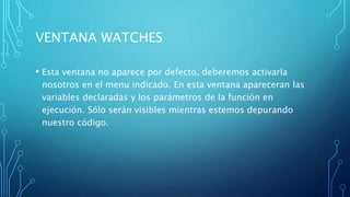VENTANA WATCHES
• Esta ventana no aparece por defecto, deberemos activarla
nosotros en el menu indicado. En esta ventana apareceran las
variables declaradas y los parámetros de la función en
ejecución. Sólo serán visibles mientras estemos depurando
nuestro código.
 