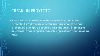 CREAR UN PROYECTO
• Para hacer una prueba seleccionaremos Crear un nuevo
proyecto. Esto disparará una ventana nueva donde se nos
preguntará que tipo de código deseamos crear. En principio
seleccionaremos la opción "Console application" y pulsamos en
Next
 