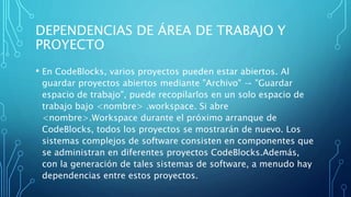 DEPENDENCIAS DE ÁREA DE TRABAJO Y
PROYECTO
• En CodeBlocks, varios proyectos pueden estar abiertos. Al
guardar proyectos abiertos mediante "Archivo" → "Guardar
espacio de trabajo", puede recopilarlos en un solo espacio de
trabajo bajo <nombre> .workspace. Si abre
<nombre>.Workspace durante el próximo arranque de
CodeBlocks, todos los proyectos se mostrarán de nuevo. Los
sistemas complejos de software consisten en componentes que
se administran en diferentes proyectos CodeBlocks.Además,
con la generación de tales sistemas de software, a menudo hay
dependencias entre estos proyectos.
 