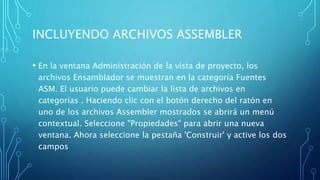 INCLUYENDO ARCHIVOS ASSEMBLER
• En la ventana Administración de la vista de proyecto, los
archivos Ensamblador se muestran en la categoría Fuentes
ASM. El usuario puede cambiar la lista de archivos en
categorías . Haciendo clic con el botón derecho del ratón en
uno de los archivos Assembler mostrados se abrirá un menú
contextual. Seleccione "Propiedades" para abrir una nueva
ventana. Ahora seleccione la pestaña 'Construir' y active los dos
campos
 