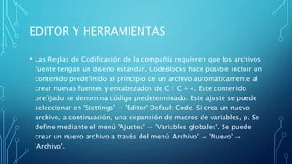 EDITOR Y HERRAMIENTAS
• Las Reglas de Codificación de la compañía requieren que los archivos
fuente tengan un diseño estándar. CodeBlocks hace posible incluir un
contenido predefinido al principio de un archivo automáticamente al
crear nuevas fuentes y encabezados de C / C ++. Este contenido
prefijado se denomina código predeterminado. Este ajuste se puede
seleccionar en 'Stettings' → 'Editor' Default Code. Si crea un nuevo
archivo, a continuación, una expansión de macros de variables, p. Se
define mediante el menú 'Ajustes' → 'Variables globales'. Se puede
crear un nuevo archivo a través del menú 'Archivo' → 'Nuevo' →
'Archivo'.
 