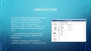 ABREVIATURA
• Una gran cantidad de mecanografía se puede
guardar en CodeBlocks definiendo la
abreviatura. Esto se hace seleccionando
'Ajustes' → 'Editor' y definiendo las
abreviaturas bajo el nombre <nombre>, que
puede ser llamado por el atajo de teclado
Ctrl-J
• • La parametrización también es posible
incluyendo las variables $ (NAME) en las
abreviaturas.
• • #ifndef $ (símbolo Guard) #define $
(símbolo Guard) #endif // $ (símbolo Guard)
 