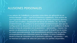 ALUSIONES PERSONALES
• Los valores de CodeBlocks se guardan como datos de aplicación en un
archivo llamado <user> .conf en el directorio codeblocks. Este archivo de
con fi guración contiene información como los últimos proyectos abiertos,
ajustes para el editor, visualización de barras de símbolos, etc. De forma
predeterminada, se configura la personalidad 'predeterminada' para que la
configuración se almacene en el archivo default.conf. Si CodeBlocks se llama
desde la línea de comandos con el parámetro --personality = myuser, los
ajustes se almacenarán en el archivo myuser.conf. Si el perfil ya no existe,
se creará automáticamente. Este procedimiento permite crear los perfiles
correspondientes para diferentes pasos de trabajo. Si inicia CodeBlocks
desde la línea de comandos con el parámetro adicional - personality = ask,
se mostrará un cuadro de selección para todos los perfiles disponibles.
 