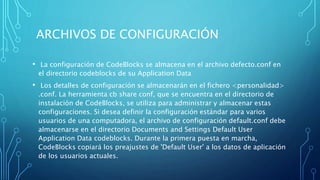 ARCHIVOS DE CONFIGURACIÓN
• La configuración de CodeBlocks se almacena en el archivo defecto.conf en
el directorio codeblocks de su Application Data
• Los detalles de configuración se almacenarán en el fichero <personalidad>
.conf. La herramienta cb share conf, que se encuentra en el directorio de
instalación de CodeBlocks, se utiliza para administrar y almacenar estas
configuraciones. Si desea definir la configuración estándar para varios
usuarios de una computadora, el archivo de configuración default.conf debe
almacenarse en el directorio Documents and Settings Default User
Application Data codeblocks. Durante la primera puesta en marcha,
CodeBlocks copiará los preajustes de 'Default User' a los datos de aplicación
de los usuarios actuales.
 