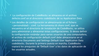 • La configuración de CodeBlocks se almacena en el archivo
defecto.conf en el directorio codeblocks de su Application Data
• Los detalles de configuración se almacenarán en el fichero
<personalidad> .conf. La herramienta cb share conf, que se
encuentra en el directorio de instalación de CodeBlocks, se utiliza
para administrar y almacenar estas configuraciones. Si desea definir
la configuración estándar para varios usuarios de una computadora,
el archivo de configuración default.conf debe almacenarse en el
directorio Documents and Settings Default User Application Data
codeblocks. Durante la primera puesta en marcha, CodeBlocks
copiará los preajustes de 'Default User' a los datos de aplicación de
los usuarios actuales.
 