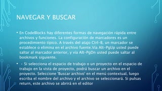NAVEGAR Y BUSCAR
• En CodeBlocks hay diferentes formas de navegación rápida entre
archivos y funciones. La configuración de marcadores es un
procedimiento típico. A través del atajo Ctrl-B, un marcador se
establece o elimina en el archivo fuente.Vía Alt-PgUp usted puede
saltar al marcador anterior, y vía Alt-PgDn usted puede saltar al
bookmark siguiente.
• • Si selecciona el espacio de trabajo o un proyecto en el espacio de
trabajo en la vista de proyecto, podrá buscar un archivo en el
proyecto. Seleccione 'Buscar archivo' en el menú contextual, luego
escriba el nombre del archivo y el archivo se seleccionará. Si pulsas
return, este archivo se abrirá en el editor
 
