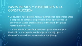 PASOS PREVIOS Y POSTERIORES A LA
CONSTRUCCIÓN
• CodeBlocks hace posible realizar operaciones adicionales antes
o después de compilar un proyecto. Estas operaciones se
denominan Etapas preconstruidas o Postbuilt. Los pasos
Postbuilt típicos son:
• • Creación de un Hexformato Intel a partir de un objeto
finalizado • • Manipulación de objetos por objcopy • •
Generación de archivos de volcado por objdump
 