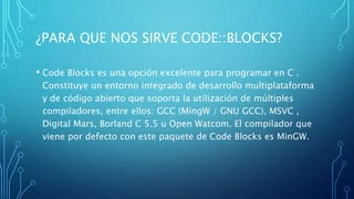 ¿PARA QUE NOS SIRVE CODE::BLOCKS?
• Code Blocks es una opción excelente para programar en C .
Constituye un entorno integrado de desarrollo multiplataforma
y de código abierto que soporta la utilización de múltiples
compiladores, entre ellos: GCC (MingW / GNU GCC), MSVC ,
Digital Mars, Borland C 5.5 u Open Watcom. El compilador que
viene por defecto con este paquete de Code Blocks es MinGW.
 