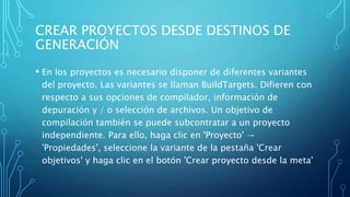 CREAR PROYECTOS DESDE DESTINOS DE
GENERACIÓN
• En los proyectos es necesario disponer de diferentes variantes
del proyecto. Las variantes se llaman BuildTargets. Difieren con
respecto a sus opciones de compilador, información de
depuración y / o selección de archivos. Un objetivo de
compilación también se puede subcontratar a un proyecto
independiente. Para ello, haga clic en 'Proyecto' →
'Propiedades', seleccione la variante de la pestaña 'Crear
objetivos' y haga clic en el botón 'Crear proyecto desde la meta'
 