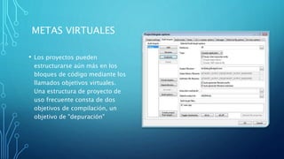 METAS VIRTUALES
• Los proyectos pueden
estructurarse aún más en los
bloques de código mediante los
llamados objetivos virtuales.
Una estructura de proyecto de
uso frecuente consta de dos
objetivos de compilación, un
objetivo de "depuración"
 